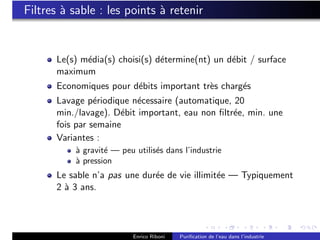 Filtres ` sable : les points ` retenir
        a                    a


      Le(s) m´dia(s) choisi(s) d´termine(nt) un d´bit / surface
             e                  e                e
      maximum
      Economiques pour d´bits important tr`s charg´s
                        e                 e       e
      Lavage p´riodique n´cessaire (automatique, 20
                e         e
      min./lavage). D´bit important, eau non ﬁltr´e, min. une
                      e                          e
      fois par semaine
      Variantes :
          ` gravit´ — peu utilis´s dans l’industrie
          a       e             e
          ` pression
          a
      Le sable n’a pas une dur´e de vie illimit´e — Typiquement
                              e                e
      2 ` 3 ans.
        a




                          Enrico Riboni   Puriﬁcation de l’eau dans l’industrie
 