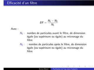 Eﬃcacit´ d’un ﬁltre
       e



                                       N1 − N2
                           Eﬀ =
                                         N1
  Avec :
           N1 : nombre de particules avant le ﬁltre, de dimension
                ´gale (ou sup´rieure ou ´gale) au micronage du
                e            e          e
                ﬁltre
           N2 : : nombre de particules apr`s le ﬁltre, de dimension
                                          e
                ´gale (ou sup´rieure ou ´gale) au micronage du
                e            e          e
                ﬁltre




                           Enrico Riboni   Puriﬁcation de l’eau dans l’industrie
 