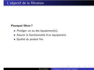L’objectif de la ﬁltration




  Pourquoi ﬁltrer ?
      Prot´ger un ou des ´quipement(s).
          e              e
      Assurer la fonctionnalit´ d’un ´quipement.
                              e      e
      Qualit´ du produit ﬁni.
            e




                         Enrico Riboni   Puriﬁcation de l’eau dans l’industrie
 
