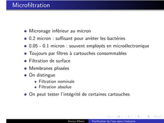 Microﬁltration


      Micronage inf´rieur au micron
                   e
      0.2 micron : suﬃsant pour arr`ter les bact´ries
                                   e            e
      0.05 - 0.1 micron : souvent employ´s en micro´lectronique
                                        e          e
      Toujours par ﬁltres ` cartouches consommables
                          a
      Filtration de surface
      Membranes pliss´es
                     e
      On distingue
           Filtration nominale
           Filtration absolue
      On peut tester l’int´grit´ de certaines cartouches
                          e e




                          Enrico Riboni   Puriﬁcation de l’eau dans l’industrie
 