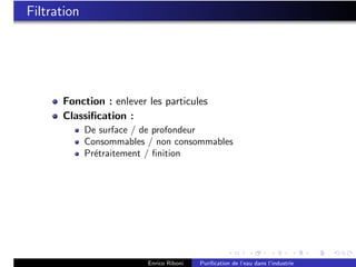 Filtration




      Fonction : enlever les particules
      Classiﬁcation :
             De surface / de profondeur
             Consommables / non consommables
             Pr´traitement / ﬁnition
               e




                          Enrico Riboni   Puriﬁcation de l’eau dans l’industrie
 