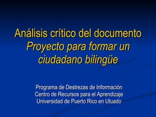Análisis  cr í tico  del documento  Proyecto para formar un ciudadano bilingüe Programa de Destrezas de Información Centro de Recursos para el Aprendizaje Universidad de Puerto Rico en Utuado 