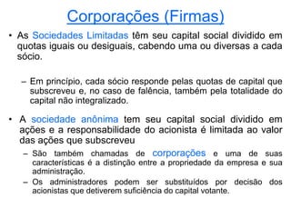 Corporações (Firmas)
• As Sociedades Limitadas têm seu capital social dividido em
quotas iguais ou desiguais, cabendo uma ou diversas a cada
sócio.
– Em princípio, cada sócio responde pelas quotas de capital que
subscreveu e, no caso de falência, também pela totalidade do
capital não integralizado.
• A sociedade anônima tem seu capital social dividido em
ações e a responsabilidade do acionista é limitada ao valor
das ações que subscreveu
– São também chamadas de corporações e uma de suas
características é a distinção entre a propriedade da empresa e sua
administração.
– Os administradores podem ser substituídos por decisão dos
acionistas que detiverem suficiência do capital votante.
 