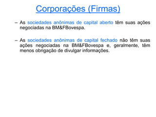 Corporações (Firmas)
– As sociedades anônimas de capital aberto têm suas ações
negociadas na BM&FBovespa.
– As sociedades anônimas de capital fechado não têm suas
ações negociadas na BM&FBovespa e, geralmente, têm
menos obrigação de divulgar informações.
 
