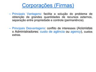 Corporações (Firmas)
– Principais Vantagens: facilita a solução do problema de
obtenção de grandes quantidades de recursos externos,
separação entre propriedade e controle (permanência).
– Principais Desvantagens: conflito de interesses (Acionistas
x Administradores: custo de agência ou agency), custos
extras.
 