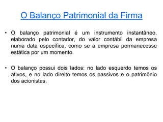 O Balanço Patrimonial da Firma
• O balanço patrimonial é um instrumento instantâneo,
elaborado pelo contador, do valor contábil da empresa
numa data específica, como se a empresa permanecesse
estática por um momento.
• O balanço possui dois lados: no lado esquerdo temos os
ativos, e no lado direito temos os passivos e o patrimônio
dos acionistas.
 