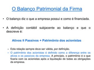O Balanço Patrimonial da Firma
• O balanço diz o que a empresa possui e como é financiada.
• A definição contábil subjacente ao balanço e que o
descreve é:
Ativos ≡ Passivos + Patrimônio dos acionistas
– Esta relação sempre deve ser válida, por definição.
– O patrimônio dos acionistas é definido como a diferença entre os
ativos e os passivos da empresa. A princípio, o patrimônio é o que
ficaria com os acionistas após a liquidação de todas as obrigações
da empresa.
 