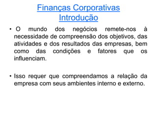 Finanças Corporativas
Introdução
• O mundo dos negócios remete-nos à
necessidade de compreensão dos objetivos, das
atividades e dos resultados das empresas, bem
como das condições e fatores que os
influenciam.
• Isso requer que compreendamos a relação da
empresa com seus ambientes interno e externo.
 