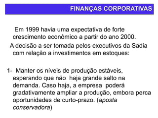FINANÇAS CORPORATIVAS
Em 1999 havia uma expectativa de forte
crescimento econômico a partir do ano 2000.
A decisão a ser tomada pelos executivos da Sadia
com relação a investimentos em estoques:
1- Manter os níveis de produção estáveis,
esperando que não haja grande salto na
demanda. Caso haja, a empresa poderá
gradativamente ampliar a produção, embora perca
oportunidades de curto-prazo. (aposta
conservadora)
 