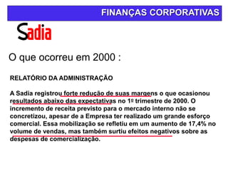 O que ocorreu em 2000 :
FINANÇAS CORPORATIVAS
RELATÓRIO DA ADMINISTRAÇÃO
A Sadia registrou forte redução de suas margens o que ocasionou
resultados abaixo das expectativas no 1o trimestre de 2000. O
incremento de receita previsto para o mercado interno não se
concretizou, apesar de a Empresa ter realizado um grande esforço
comercial. Essa mobilização se refletiu em um aumento de 17,4% no
volume de vendas, mas também surtiu efeitos negativos sobre as
despesas de comercialização.
 