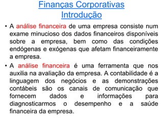 Finanças Corporativas
Introdução
• A análise financeira de uma empresa consiste num
exame minucioso dos dados financeiros disponíveis
sobre a empresa, bem como das condições
endógenas e exógenas que afetam financeiramente
a empresa.
• A análise financeira é uma ferramenta que nos
auxilia na avaliação da empresa. A contabilidade é a
linguagem dos negócios e as demonstrações
contábeis são os canais de comunicação que
fornecem dados e informações para
diagnosticarmos o desempenho e a saúde
financeira da empresa.
 