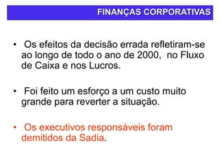 • Os efeitos da decisão errada refletiram-se
ao longo de todo o ano de 2000, no Fluxo
de Caixa e nos Lucros.
• Foi feito um esforço a um custo muito
grande para reverter a situação.
• Os executivos responsáveis foram
demitidos da Sadia.
FINANÇAS CORPORATIVAS
 