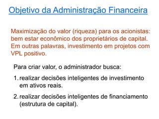 Objetivo da Administração Financeira
Maximização do valor (riqueza) para os acionistas:
bem estar econômico dos proprietários de capital.
Em outras palavras, investimento em projetos com
VPL positivo.
Para criar valor, o administrador busca:
1.realizar decisões inteligentes de investimento
em ativos reais.
2.realizar decisões inteligentes de financiamento
(estrutura de capital).
 