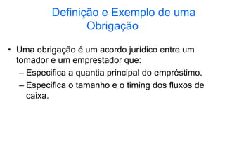 Definição e Exemplo de uma
Obrigação
• Uma obrigação é um acordo jurídico entre um
tomador e um emprestador que:
– Especifica a quantia principal do empréstimo.
– Especifica o tamanho e o timing dos fluxos de
caixa.
 