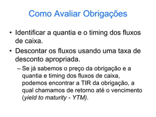 Como Avaliar Obrigações
• Identificar a quantia e o timing dos fluxos
de caixa.
• Descontar os fluxos usando uma taxa de
desconto apropriada.
– Se já sabemos o preço da obrigação e a
quantia e timing dos fluxos de caixa,
podemos encontrar a TIR da obrigação, a
qual chamamos de retorno até o vencimento
(yield to maturity - YTM).
 