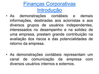 Finanças Corporativas
Introdução
• As demonstrações contábeis e demais
informações, destinadas aos acionistas e aos
diversos grupos de usuários independentes,
interessados no desempenho e na solidez de
uma empresa, prestam grande contribuição na
avaliação dos riscos e das potencialidades de
retorno da empresa.
• As demonstrações contábeis representam um
canal de comunicação da empresa com
diversos usuários internos e externos.
 