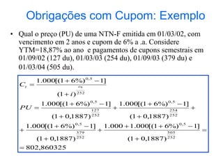 Obrigações com Cupom: Exemplo
• Qual o preço (PU) de uma NTN-F emitida em 01/03/02, com
vencimento em 2 anos e cupom de 6% a .a. Considere
YTM=18,87% ao ano e pagamentos de cupons semestrais em
01/09/02 (127 du), 01/03/03 (254 du), 01/09/03 (379 du) e
01/03/04 (505 du).
860325
,
802
)
1887
,
0
1
(
]
1
%)
6
1
[(
000
.
1
000
.
1
)
1887
,
0
1
(
]
1
%)
6
1
[(
000
.
1
)
1887
,
0
1
(
]
1
%)
6
1
[(
000
.
1
)
1887
,
0
1
(
]
1
%)
6
1
[(
000
.
1
)
1
(
]
1
%)
6
1
[(
000
.
1
252
505
5
,
0
252
379
5
,
0
252
254
5
,
0
252
127
5
,
0
252
5
,
0
























PU
i
C t
du
t
 