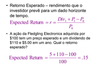 • Retorno Esperado – rendimento que o
investidor prevê para um dado horizonte
de tempo.
• A ação da Fledgling Electronics adquirida por
$100 tem um preço esperado e um dividendo de
$110 e $5.00 em um ano. Qual o retorno
esperado?
0
0
1
1
Return
Expected
P
P
P
Div
r




15
.
100
100
110
5
Return
Expected 



 