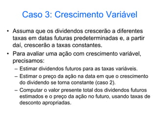 Caso 3: Crescimento Variável
• Assuma que os dividendos crescerão a diferentes
taxas em datas futuras predeterminadas e, a partir
daí, crescerão a taxas constantes.
• Para avaliar uma ação com crescimento variável,
precisamos:
– Estimar dividendos futuros para as taxas variáveis.
– Estimar o preço da ação na data em que o crescimento
do dividendo se torna constante (caso 2).
– Computar o valor presente total dos dividendos futuros
estimados e o preço da ação no futuro, usando taxas de
desconto apropriadas.
 