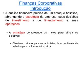 Finanças Corporativas
Introdução
• A análise financeira precisa de um enfoque holístico,
abrangendo a estratégia da empresa, suas decisões
de investimento e de financiamento e suas
operações.
– A estratégia compreende os meios para atingir os
objetivos.
• Objetivos: retorno para os acionistas, bom ambiente de
trabalho para os funcionários, etc.)
 