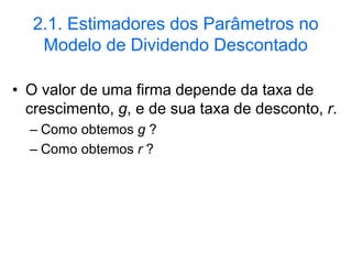 2.1. Estimadores dos Parâmetros no
Modelo de Dividendo Descontado
• O valor de uma firma depende da taxa de
crescimento, g, e de sua taxa de desconto, r.
– Como obtemos g ?
– Como obtemos r ?
 