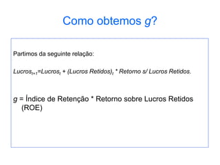 Como obtemos g?
Partimos da seguinte relação:
Lucrost+1=Lucrost + (Lucros Retidos)t * Retorno s/ Lucros Retidos.
g = Índice de Retenção * Retorno sobre Lucros Retidos
(ROE)
 