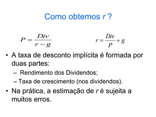 Como obtemos r ?
• A taxa de desconto implícita é formada por
duas partes:
– Rendimento dos Dividendos;
– Taxa de crescimento (nos dividendos).
• Na prática, a estimação de r é sujeita a
muitos erros.
g
r
Div
P

 g
P
Div
r 

 