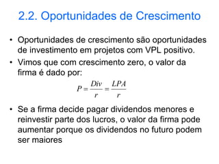 2.2. Oportunidades de Crescimento
• Oportunidades de crescimento são oportunidades
de investimento em projetos com VPL positivo.
• Vimos que com crescimento zero, o valor da
firma é dado por:
• Se a firma decide pagar dividendos menores e
reinvestir parte dos lucros, o valor da firma pode
aumentar porque os dividendos no futuro podem
ser maiores
r
LPA
r
Div
P 

 
