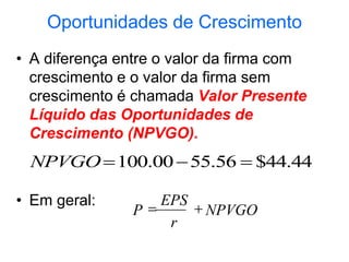 Oportunidades de Crescimento
• A diferença entre o valor da firma com
crescimento e o valor da firma sem
crescimento é chamada Valor Presente
Líquido das Oportunidades de
Crescimento (NPVGO).
• Em geral:
44
.
44
$
56
.
55
00
.
100 


NPVGO
NPVGO
r
EPS
P 

 