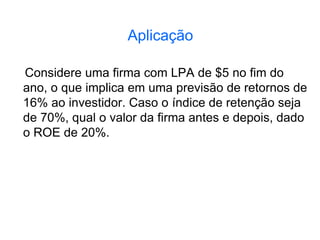 Aplicação
Considere uma firma com LPA de $5 no fim do
ano, o que implica em uma previsão de retornos de
16% ao investidor. Caso o índice de retenção seja
de 70%, qual o valor da firma antes e depois, dado
o ROE de 20%.
 