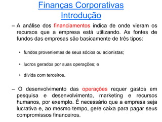 Finanças Corporativas
Introdução
– A análise dos financiamentos indica de onde vieram os
recursos que a empresa está utilizando. As fontes de
fundos das empresas são basicamente de três tipos:
• fundos provenientes de seus sócios ou acionistas;
• lucros gerados por suas operações; e
• dívida com terceiros.
– O desenvolvimento das operações requer gastos em
pesquisa e desenvolvimento, marketing e recursos
humanos, por exemplo. É necessário que a empresa seja
lucrativa e, ao mesmo tempo, gere caixa para pagar seus
compromissos financeiros.
 