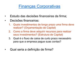 Finanças Corporativas
• Estudo das decisões financeiras da firma;
• Decisões financeiras:
1. Quais investimentos de longo prazo uma firma deve
realizar? (Orçamentação de Capital)
2. Como a firma deve adquirir recursos para realizar
seus investimentos? (Estrutura de Capital)
3. Qual é o fluxo de caixa de curto prazo necessário
para que a empresa pague suas contas?
• Qual seria a definição de firma?
 