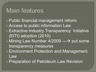  Public financial management reform
 Access to public information Law
 Extractive Industry Transparency Initiative
  (EITI) adoption (2010)
 Mining Law Number 4/2009 --- put some
  transparency measures
 Environment Protection and Management
  Law
 Preparation of Petroleum Law Revision
 