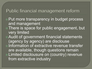  Put more transparency in budget process
  and management
 There is space for public engagement, but
  very limited
 Audit of government financial statements
  (agency by agency) are disclouse
 Information of extractive revenue transfer
  are available, though questions remain
 Limited disclousure on (country) revenue
  from extractive industry
 
