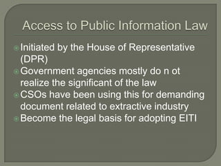  Initiated   by the House of Representative
  (DPR)
 Government agencies mostly do n ot
  realize the significant of the law
 CSOs have been using this for demanding
  document related to extractive industry
 Become the legal basis for adopting EITI
 