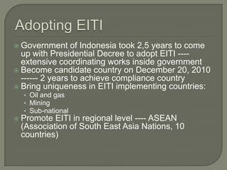  Government of Indonesia took 2,5 years to come
  up with Presidential Decree to adopt EITI ----
  extensive coordinating works inside government
 Become candidate country on December 20, 2010
  ------ 2 years to achieve compliance country
 Bring uniqueness in EITI implementing countries:
    • Oil and gas
    • Mining
    • Sub-national
   Promote EITI in regional level ---- ASEAN
    (Association of South East Asia Nations, 10
    countries)
 