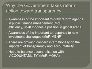    Awareness of the important to draw reform agenda
    in public finance management (MoF):
    efficiency, uplift Indonesia position in global arena
   Awareness of the important to response to new
    investment challenges (MoF, MENR)
   There are growing concern internationally on the
    important of transparency and accountability
   Need to balance decentralisation with
    „ACCOUNTABILITY‟ (MoF, MOHA)
 