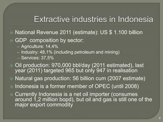    National Revenue 2011 (estimate): US $ 1.100 billion
   GDP composition by sector:
    – Agriculture: 14,4%
    – Industry: 48,1% (including petroleum and mining)
    – Services: 37,5%
   Oil production: 970,000 bbl/day (2011 estimated), last
    year (2011) targeted 965 but only 947 in realisation
   Natural gas production: 56 billion cum (2007 estimate)
   Indonesia is a former member of OPEC (until 2008)
   Currently Indonesia is a net oil importer (consumes
    around 1,2 million bopd), but oil and gas is still one of the
    major export commodity

                                                                    4
 