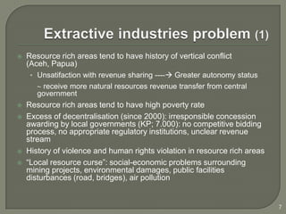    Resource rich areas tend to have history of vertical conflict
    (Aceh, Papua)
     • Unsatifaction with revenue sharing ---- Greater autonomy status
        receive more natural resources revenue transfer from central
       government
   Resource rich areas tend to have high poverty rate
   Excess of decentralisation (since 2000): irresponsible concession
    awarding by local governments (KP; 7.000): no competitive bidding
    process, no appropriate regulatory institutions, unclear revenue
    stream
   History of violence and human rights violation in resource rich areas
   “Local resource curse”: social-economic problems surrounding
    mining projects, environmental damages, public facilities
    disturbances (road, bridges), air pollution


                                                                            7
 