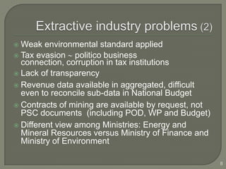  Weak environmental standard applied
 Tax evasion    politico business
  connection, corruption in tax institutions
 Lack of transparency
 Revenue data available in aggregated, difficult
  even to reconcile sub-data in National Budget
 Contracts of mining are available by request, not
  PSC documents (including POD, WP and Budget)
 Different view among Ministries: Energy and
  Mineral Resources versus Ministry of Finance and
  Ministry of Environment

                                                      8
 