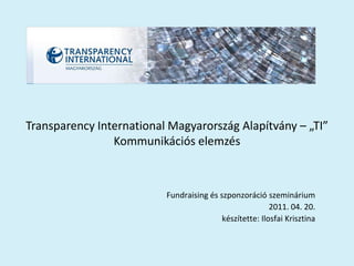 Transparency International Magyarország Alapítvány – „TI”
                Kommunikációs elemzés



                          Fundraising és szponzoráció szeminárium
                                                         2011. 04. 20.
                                          készítette: Ilosfai Krisztina
 