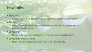 New roles
• Producer
• Needs to become a data manager and communicator on sustainability
• Retail
• Needs to define parameters of sustainability and communicate them to
producer and consumer
• Consumer
• Needs to become knowledgeable on the data behind sustainability
• Consumer organizations
• Need to inform consumers and retailers on sustainability
2-6-2015 Martijn van Es-Sustainable Sourcing
 