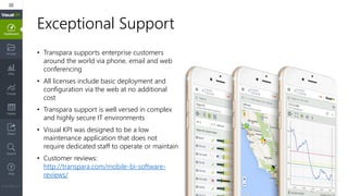 Exceptional Support
• Transpara supports enterprise customers
around the world via phone, email and web
conferencing
• All licenses include basic deployment and
configuration via the web at no additional
cost
• Transpara support is well versed in complex
and highly secure IT environments
• Visual KPI was designed to be a low
maintenance application that does not
require dedicated staff to operate or maintain
• Customer reviews:
http://transpara.com/mobile-bi-software-
reviews/
 