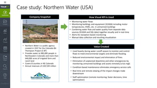 Case study: Northern Water (USA)
Company Snapshot How Visual KPI is Used
Value Created• Northern Water is a public agency
created in 1937 for the Colorado-Bit
Thompson Project (C-BT)
• Provides water to 985,000 people in
Northeastern Colorado and more than
640,000 acres of irrigated farm and
ranch land
• Covers 8 counties in NE Colorado
• Annual revenues of USD $39 million
• Used heavily during water runoff season to monitor and control
flows to meet environmental targets and eliminate flooding.
• Reduced environmental impact and elimination of fines
• Elimination of unplanned downtime and other emergencies by
monitoring unmanned buildings and assets remotely (crisis mgt)
• Condition-based maintenance eliminates emergency service calls
• Real-time and remote viewing of the impact changes make
downstream
• Staff optimization (remote monitoring; faster decisions; time
optimization)
• Monitoring water flows
• Monitoring buildings and equipment (SCADA) including motor
temperatures, HVAC, etc. in unmanned buildings
• Combining water flow and water quality from separate data
sources (SCADA and SQL data) together visually and in real-time
• Alerts for exception-based monitoring
• Manual data collection and resulting visualization
 