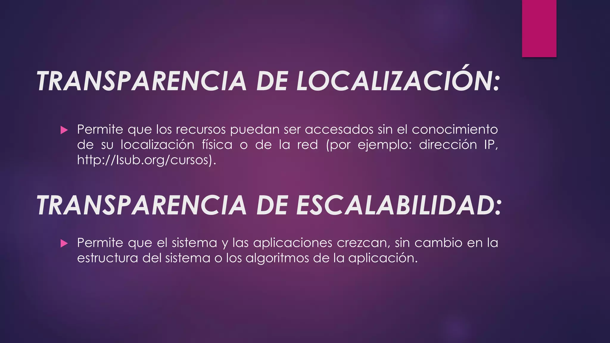 TRANSPARENCIA DE LOCALIZACIÓN:
 Permite que los recursos puedan ser accesados sin el conocimiento
de su localización física o de la red (por ejemplo: dirección IP,
http://Isub.org/cursos).
TRANSPARENCIA DE ESCALABILIDAD:
 Permite que el sistema y las aplicaciones crezcan, sin cambio en la
estructura del sistema o los algoritmos de la aplicación.
 