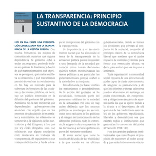 11
Capítulo
HOY EN DÍA, EXISTE UNA PREOCUPA-
CIÓN GENERALIZADA POR LA TRANSPA-
RENCIA DE LA GESTIÓN PÚBLICA. Con
mucha frecuencia, los medios de
comunicación reportan que alguna
dependencia de gobierno echó a
andar un programa, poniendo énfa-
sis en quiénes lo diseñaron y dentro
de qué marco normativo, qué objeti-
vos se persiguen, qué costos conlle-
va su desarrollo, o qué mecanismos
permitirán evaluar su rendimiento;
en fin, hay un mercado para la
cobertura informativa de las accio-
nes y decisiones públicas, es decir,
hay un público interesado en la
difusión del quehacer del gobierno.
Asimismo, no es raro encontrar que
dependencias gubernamentales
anuncien con orgullo que en los
procesos de adquisición de materia-
les y suministros, no solamente se
someterán a la vigilancia de las con-
tralorías y del Congreso, a las que
por ley están obligados, sino que
solicitarán que alguna asociación
civil, destacada en trabajos de
transparencia, dé seguimiento a sus
trabajos de licitación, a fin de subra-
LA TRANSPARENCIA: PRINCIPIO
SUSTANTIVO DE LA DEMOCRACIA
I
yar el compromiso del gobierno con
la transparencia.
La importancia y el reconoci-
miento social que ha alcanzado el
tema de la transparencia de la
actuación pública parece responder
a una demanda de la sociedad por
conocer cómo toman decisiones
quienes tienen encomendadas las
tareas públicas y, en particular las
gubernamentales, porque atañen a
la sociedad en su conjunto.
Esta demanda por hacer visibles
los mecanismos y procedimientos
de la acción del gobierno se ha
socializado, formando parte del
panorama cotidiano de la sociedad
en la actualidad. Por ello, no hay
quien defienda que los asuntos
públicos se mantengan en secreto,
como coto exclusivo de los políticos
y al margen del conocimiento de los
diferentes públicos, todo lo contra-
rio, la exigencia de transparencia de
las decisiones y acciones públicas es
parte del horizonte cotidiano.
El valor social que tiene la
noción de difundir, de dar visibilidad
a lo que sucede en las oficinas
gubernamentales, donde se toman
las decisiones que afectan al con-
junto de la sociedad, responde al
principio clásico de la democracia
liberal que sostiene que el poder
requiere de controles y límites para
frenar sus eventuales abusos, es
decir, para evitar que sea impune o
arbitrario.
Toda organización o comunidad
social requiere de una estructura de
poder capaz de darle ordenamiento,
de asegurar su permanencia y de
que los objetivos y metas colectivos
puedan alcanzarse, sin embargo, un
poder concentrado, sin compromi-
sos y obligaciones respecto de aque-
llos sobre los que se ejerce, tiende a
la tiranía y al despotismo, de ahí
que una de las condiciones esencia-
les de los gobiernos republicanos,
liberales y democráticos sea que
existan reglas e instituciones que
garanticen la contención del poder
(O’Donnell, 1998: 113).
Hay dos grandes palancas insti-
tucionales que contribuyen al pro-
pósito de mantener al poder acota-
do y que están íntimamente relacio-
Transparencia
y Partidos Políticos
 