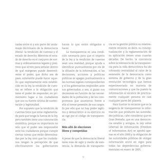 12
nadas entre sí y son parte del anda-
miaje doctrinario de la democracia
liberal: la rendición de cuentas y el
estado de derecho. Mientras el esta-
do de derecho es el conjunto de nor-
mas y ordenamientos legales y posi-
tivos que sirven para señalar dentro
de qué márgenes puede desenvol-
verse el poder, que dicho sea de
paso, solamente puede hacer aque-
llo que expresamente está estable-
cido en la ley, la rendición de cuen-
tas se refiere a la obligación que
tiene el poder de responder, en pri-
merísimo lugar a los ciudadanos
que son su fuente última de susten-
tación y legitimidad.
Por supuesto que la rendición de
cuentas tiene que estar reglamenta-
da para que tenga la fuerza de la ley,
pero también tiene una connotación
simbólica, porque es importante no
sólo que el poder sea responsable
ante los ciudadanos porque cumple
ciertas tareas que están determina-
das por la ley, sino que los ciudada-
nos tengan la percepción de que
efectivamente los gobernantes
hacen lo que están obligados a
hacer.
La transparencia es una condi-
ción necesaria para que el imperio
de la ley y la rendición de cuentas
sean una realidad, porque ayuda a
identificar puntualmente por vía de
la difusión de la información, si las
decisiones, acciones y políticas
públicas se apegan puntualmente a
las normas legales correspondientes
y si los gobernantes responden ante
sus gobernados, o sea, si guían sus
decisiones en función de las necesi-
dades de la población y de los com-
promisos que asumieron frente a
ella al tomar posesión de sus cargos.
Es por ello que no hay poder legíti-
mo y democrático si su ejercicio no
se rige por el código de transparen-
cia.
Más allá de elecciones
libres y competidas
A pesar de que la democracia liberal
tiene más de siglo y medio de exis-
tencia, la demanda de transparen-
cia en la gestión pública es relativa-
mente reciente, es decir, su concep-
tualización y la reglamentación de
su aplicación tienen unas cuantas
décadas. De hecho, la conciencia
sobre la relevancia de la transparen-
cia para la vida democrática ha ido
cobrando centralidad al calor de la
extensión de la democracia como
sistema de gobierno y de la gran
revolución tecnológica que hemos
experimentado en materia de
comunicaciones y que ha puesto la
información al alcance de práctica-
mente cualquier persona en casi
cualquier parte del planeta.
Para ilustrar lo reciente que es la
exigencia de transparentar la infor-
mación que producen las autorida-
des públicas, cabe considerar que en
Gran Bretaña, que es una democra-
cia estable y antigua, la Ley sobre
Libertad de Información (Freedom
of Information Act) se aprobó ape-
nas en el año 2000 y la obligación de
las autoridades públicas de otorgar
información entró en vigor para
todas las dependencias guberna-
mentales en enero de 2005.
 