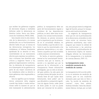 14
que reciben los gobiernos surgidos
de elecciones limpias y confiables
(Informe sobre la democracia en
América Latina. Hacia una demo-
cracia de ciudadanos, PNUD, 2004).
Esta tensión entre la alta valora-
ción de la democracia y la escasa
satisfacción con su funcionamiento
efectivo habla de que, al menos en
las democracias emergentes, los
ciudadanos, al haberse finalmente
apoderado de su derecho al voto,
convirtiéndolo en un instrumento
efectivo para expresar sus preferen-
cias o rechazos, han devenido más
críticos y exigentes frente a los
gobiernos legítimamente conforma-
dos. La demanda de transparencia
en el desempeño de los gobiernos es
parte de esa mayor conciencia de
los ciudadanos sobre su derecho a
tener gobiernos más responsables y
eficaces.
Esto no significa que la transpa-
rencia solamente deba exigirse
cuando hay dudas o malas evalua-
ciones sobre la manera en que se
está manejando la administración
pública, la transparencia debe ser
parte del funcionamiento regular y
cotidiano de las dependencias
públicas, es decir, debe estar incor-
porada a las rutinas institucionales.
No obstante, es preciso reconocer
que la importancia que ha alcanza-
do en la actualidad obedece, en
buena medida, a que ha sido lo con-
trario lo que ha caracterizado a los
gobiernos democráticos y no sola-
mente a aquellos que han accedido
a dicho estatuto recientemente.
De hecho, el ejercicio guberna-
mental se ha caracterizado históri-
camente más por la reserva, el
secreto y la opacidad que por la
apertura de la información y la
transparencia. Poseer información
privilegiada, que no está al alcance
del gran público, ha sido parte del
concepto mismo del poder, de ahí la
famosa frase de que “quien tiene
información, tiene poder”, por lo
que difundirlo o compartirlo signifi-
cará de alguna forma, ceder parte
de dicho poder, lo cual no puede
darse por voluntad de los podero-
sos, sino porque existe la obligación
legal de hacerlo, porque la transpa-
rencia está institucionalizada.
La exigencia de transparencia
tiene que ver con la profundización
de la democracia, entendida no sólo
como evitar un retroceso hacia
gobiernos autoritarios, sino como
asegurar que mejore la calidad de
las instituciones y las prácticas
democráticas. La profundización de
la democracia implica de manera
obligada reforzar los mecanismos
de la transparencia y la rendición
de cuentas (Barraca, 2003: 27).
La transparencia como
condición necesaria de la
rendición de cuentas
La transparencia de la acción públi-
ca no es sinónimo de rendición de
cuentas, pero es una condición
necesaria para que ésta se lleve a
cabo. “La noción de rendición de
cuentas”, como bien señala,
Andreas Schedler, “tiene dos dimen-
siones básicas. Incluye, por un lado
 