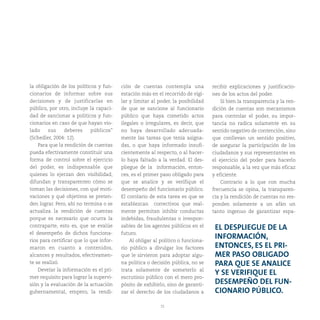 15
la obligación de los políticos y fun-
cionarios de informar sobre sus
decisiones y de justificarlas en
público, por otro, incluye la capaci-
dad de sancionar a políticos y fun-
cionarios en caso de que hayan vio-
lado sus deberes públicos”
(Schedler, 2004: 12).
Para que la rendición de cuentas
pueda efectivamente constituir una
forma de control sobre el ejercicio
del poder, es indispensable que
quienes lo ejerzan den visibilidad,
difundan y transparenten cómo se
toman las decisiones, con qué moti-
vaciones y qué objetivos se preten-
den lograr. Pero, ahí no termina o se
actualiza la rendición de cuentas
porque es necesario que ocurra la
contraparte, esto es, que se evalúe
el desempeño de dichos funciona-
rios para certificar que lo que infor-
maron en cuanto a contenidos,
alcances y resultados, efectivamen-
te se realizó.
Develar la información es el pri-
mer requisito para lograr la supervi-
sión y la evaluación de la actuación
gubernamental, empero, la rendi-
ción de cuentas contempla una
estación más en el recorrido de vigi-
lar y limitar al poder, la posibilidad
de que se sancione al funcionario
público que haya cometido actos
ilegales o irregulares, es decir, que
no haya desarrollado adecuada-
mente las tareas que tenía asigna-
das, o que haya informado insufi-
cientemente al respecto, o al hacer-
lo haya faltado a la verdad. El des-
pliegue de la información, enton-
ces, es el primer paso obligado para
que se analice y se verifique el
desempeño del funcionario público.
El corolario de esta tarea es que se
establezcan correctivos que real-
mente permitan inhibir conductas
indebidas, fraudulentas o irrespon-
sables de los agentes públicos en el
futuro.
Al obligar al político o funciona-
rio público a divulgar los factores
que le sirvieron para adoptar algu-
na política o decisión pública, no se
trata solamente de someterlo al
escrutinio público con el mero pro-
pósito de exhibirlo, sino de garanti-
zar el derecho de los ciudadanos a
recibir explicaciones y justificacio-
nes de los actos del poder.
Si bien la transparencia y la ren-
dición de cuentas son mecanismos
para controlar el poder, su impor-
tancia no radica solamente en su
sentido negativo de contención, sino
que conllevan un sentido positivo,
de asegurar la participación de los
ciudadanos y sus representantes en
el ejercicio del poder para hacerlo
responsable, a la vez que más eficaz
y eficiente.
Contrario a lo que con mucha
frecuencia se opina, la transparen-
cia y la rendición de cuentas no res-
ponden solamente a un afán un
tanto ingenuo de garantizar espa-
EL DESPLIEGUE DE LA
INFORMACIÓN,
ENTONCES, ES EL PRI-
MER PASO OBLIGADO
PARA QUE SE ANALICE
Y SE VERIFIQUE EL
DESEMPEÑO DEL FUN-
CIONARIO PÚBLICO.
 