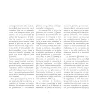 16
cios de participación a los ciudada-
nos, es decir, para aprovechar que el
ciudadano tiene hoy una alta valo-
ración en el imaginario social, que
contrasta con la baja valoración del
político. La transparencia y rendi-
ción de cuentas, al introducir
esquemas de control sobre el poder
ayudan a que éste se ejerza de
manera más eficiente, porque redu-
ce los niveles de arbitrariedad y de
discrecionalidad, porque obliga a
tener más claros los objetivos y los
pasos que deben seguirse para
alcanzarse.
Funcionarios públicos responsables
frente a quien los eligió, pero tam-
bién frente a los organismos encar-
gados de vigilar y fiscalizar el desa-
rrollo de sus actividades, es una fór-
mula adecuada para que sus deci-
siones y acciones puedan satisfacer
mejor las necesidades y demandas
de la sociedad.
Para que funcionen y sirvan a
sus propósitos, la transparencia y
rendición de cuentas no pueden
depender de la buena voluntad de
los gobernantes o funcionarios
públicos, sino que deben estar regla-
mentadas puntualmente.
De acuerdo con la distinción
planteada por Guillermo O’Donnell,
la rendición de cuentas tiene dos
dimensiones: la vertical y la hori-
zontal, que, en realidad, son dos
caras de una misma moneda y se
complementan. Mientras la rendi-
ción de cuentas vertical hace refe-
rencia a nociones democráticas
básicas, relacionadas con las reglas
y principios que definen la relación
entre gobernantes y ciudadanos,
tales como el voto, la libertad de
expresión, de asociación, etc., la
horizontal implica la existencia de
agencias legalmente facultadas
para vigilar y, eventualmente corre-
gir y sancionar irregularidades en el
desempeño de los gobernantes y
funcionarios públicos; se refiere,
pues, a las instituciones de los pesos
y contrapesos, de control y fiscaliza-
ción (O’Donnell, 1998: 112).
La existencia de elecciones
libres, justas y competidas, al igual
que el ejercicio de la libertad de
expresión o de prensa, de reunión y
asociación, permiten que los ciuda-
danos decidan el nombramiento y el
relevo de sus gobernantes y repre-
sentantes, que les puedan hacer lle-
gar sus demandas, pero también
que puedan exponer sus denuncias
por comportamientos ilegales o
indebidos de funcionarios públicos.
Todos éstos son mecanismos para
permitir el involucramiento de los
ciudadanos en las decisiones del
poder y, por ello, conforman la
dimensión vertical de la rendición
de cuentas.
Las elecciones periódicas colo-
can a los políticos ante la necesidad
de orientar sus acciones en función
del mandato de los ciudadanos, par-
ticularmente de aquellos que habi-
tan en su distrito o estado, porque
de ellos depende la posibilidad de
reelegirse. La información a la que
tengan acceso los ciudadanos sobre
el desempeño de los gobernantes o
de los políticos es clave para orien-
tar sus preferencias al momento de
emitir su voto, sobre todo porque un
voto muy extendido es el retrospec-
tivo, que busca premiar o castigar al
 